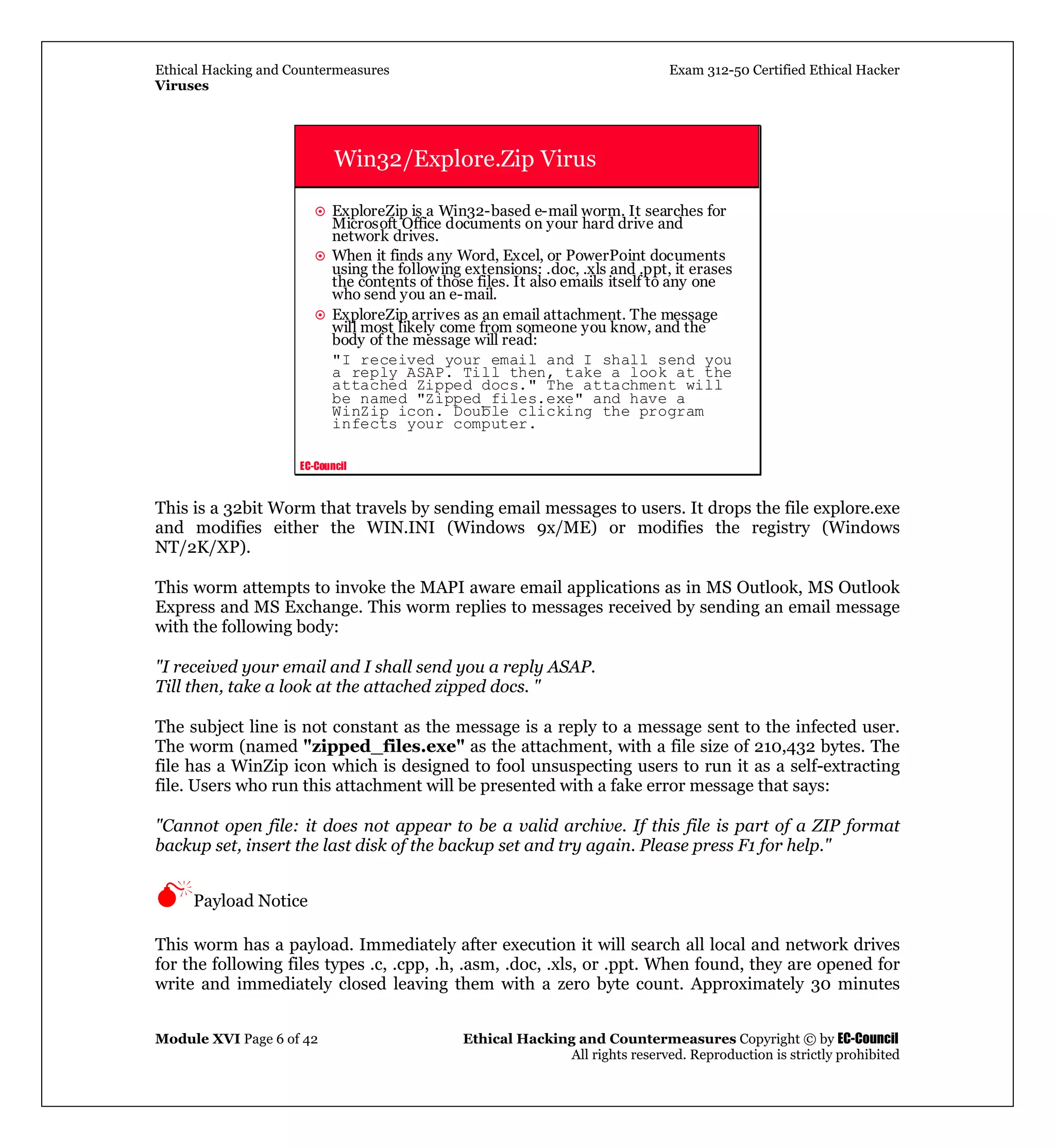 Ethical Hacking and Countermeasures Exam 312-50 Certified Ethical Hacker
Viruses
Module XVI Page 6 of 42 Ethical Hacking and Countermeasures Copyright © by EC-Council
All rights reserved. Reproduction is strictly prohibited
EC-Council
Win32/Explore.Zip Virus
ExploreZip is a Win32-based e-mail worm. It searches for
Microsoft Office documents on your hard drive and
network drives.
When it finds any Word, Excel, or PowerPoint documents
using the following extensions: .doc, .xls and .ppt, it erases
the contents of those files. It also emails itself to any one
who send you an e-mail.
ExploreZip arrives as an email attachment. The message
will most likely come from someone you know, and the
body of the message will read:
"I received your email and I shall send you
a reply ASAP. Till then, take a look at the
attached Zipped docs." The attachment will
be named "Zipped_files.exe" and have a
WinZip icon. Double clicking the program
infects your computer.
This is a 32bit Worm that travels by sending email messages to users. It drops the file explore.exe
and modifies either the WIN.INI (Windows 9x/ME) or modifies the registry (Windows
NT/2K/XP).
This worm attempts to invoke the MAPI aware email applications as in MS Outlook, MS Outlook
Express and MS Exchange. This worm replies to messages received by sending an email message
with the following body:
"I received your email and I shall send you a reply ASAP.
Till then, take a look at the attached zipped docs. "
The subject line is not constant as the message is a reply to a message sent to the infected user.
The worm (named "zipped_files.exe" as the attachment, with a file size of 210,432 bytes. The
file has a WinZip icon which is designed to fool unsuspecting users to run it as a self-extracting
file. Users who run this attachment will be presented with a fake error message that says:
"Cannot open file: it does not appear to be a valid archive. If this file is part of a ZIP format
backup set, insert the last disk of the backup set and try again. Please press F1 for help."
Payload Notice
This worm has a payload. Immediately after execution it will search all local and network drives
for the following files types .c, .cpp, .h, .asm, .doc, .xls, or .ppt. When found, they are opened for
write and immediately closed leaving them with a zero byte count. Approximately 30 minutes
 