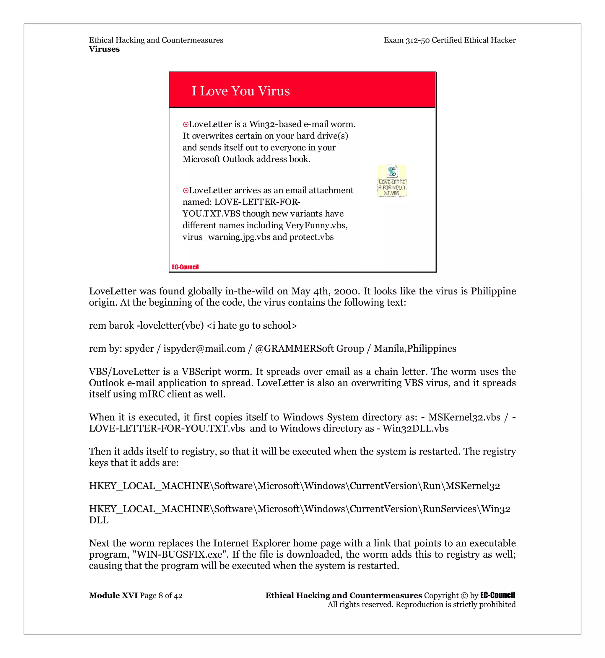 Ethical Hacking and Countermeasures Exam 312-50 Certified Ethical Hacker
Viruses
Module XVI Page 8 of 42 Ethical Hacking and Countermeasures Copyright © by EC-Council
All rights reserved. Reproduction is strictly prohibited
EC-Council
I Love You Virus
LoveLetter is a Win32-based e-mail worm.
It overwrites certain on your hard drive(s)
and sends itself out to everyone in your
Microsoft Outlook address book.
LoveLetter arrives as an email attachment
named: LOVE-LETTER-FOR-
YOU.TXT.VBS though new variants have
different names including VeryFunny.vbs,
virus_warning.jpg.vbs and protect.vbs
LoveLetter was found globally in-the-wild on May 4th, 2000. It looks like the virus is Philippine
origin. At the beginning of the code, the virus contains the following text:
rem barok -loveletter(vbe) <i hate go to school>
rem by: spyder / ispyder@mail.com / @GRAMMERSoft Group / Manila,Philippines
VBS/LoveLetter is a VBScript worm. It spreads over email as a chain letter. The worm uses the
Outlook e-mail application to spread. LoveLetter is also an overwriting VBS virus, and it spreads
itself using mIRC client as well.
When it is executed, it first copies itself to Windows System directory as: - MSKernel32.vbs / -
LOVE-LETTER-FOR-YOU.TXT.vbs and to Windows directory as - Win32DLL.vbs
Then it adds itself to registry, so that it will be executed when the system is restarted. The registry
keys that it adds are:
HKEY_LOCAL_MACHINESoftwareMicrosoftWindowsCurrentVersionRunMSKernel32
HKEY_LOCAL_MACHINESoftwareMicrosoftWindowsCurrentVersionRunServicesWin32
DLL
Next the worm replaces the Internet Explorer home page with a link that points to an executable
program, "WIN-BUGSFIX.exe". If the file is downloaded, the worm adds this to registry as well;
causing that the program will be executed when the system is restarted.
 