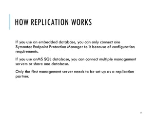HOW REPLICATION WORKS
If you use an embedded database, you can only connect one
Symantec Endpoint Protection Manager to it because of configuration
requirements.
If you use anMS SQL database, you can connect multiple management
servers or share one database.
Only the first management server needs to be set up as a replication
partner.

11

 