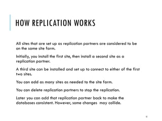 HOW REPLICATION WORKS
All sites that are set up as replication partners are considered to be
on the same site farm.
Initially, you install the first site, then install a second site as a
replication partner.
A third site can be installed and set up to connect to either of the first
two sites.
You can add as many sites as needed to the site farm.
You can delete replication partners to stop the replication.

Later you can add that replication partner back to make the
databases consistent. However, some changes may collide.
12

 