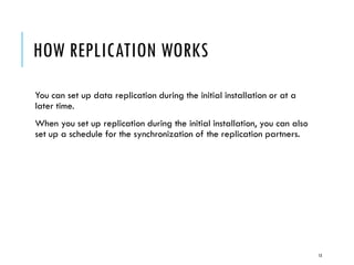 HOW REPLICATION WORKS
You can set up data replication during the initial installation or at a
later time.
When you set up replication during the initial installation, you can also
set up a schedule for the synchronization of the replication partners.

13

 