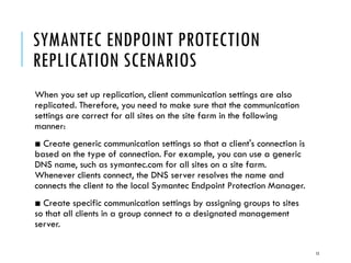 SYMANTEC ENDPOINT PROTECTION
REPLICATION SCENARIOS
When you set up replication, client communication settings are also
replicated. Therefore, you need to make sure that the communication
settings are correct for all sites on the site farm in the following
manner:
■ Create generic communication settings so that a client's connection is
based on the type of connection. For example, you can use a generic
DNS name, such as symantec.com for all sites on a site farm.
Whenever clients connect, the DNS server resolves the name and
connects the client to the local Symantec Endpoint Protection Manager.
■ Create specific communication settings by assigning groups to sites
so that all clients in a group connect to a designated management
server.
15

 