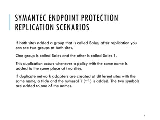 SYMANTEC ENDPOINT PROTECTION
REPLICATION SCENARIOS
If both sites added a group that is called Sales, after replication you
can see two groups at both sites.
One group is called Sales and the other is called Sales 1.
This duplication occurs whenever a policy with the same name is
added to the same place at two sites.
If duplicate network adapters are created at different sites with the
same name, a tilde and the numeral 1 (~1) is added. The two symbols
are added to one of the names.

18

 