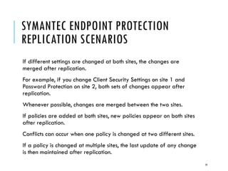 SYMANTEC ENDPOINT PROTECTION
REPLICATION SCENARIOS
If different settings are changed at both sites, the changes are
merged after replication.
For example, if you change Client Security Settings on site 1 and
Password Protection on site 2, both sets of changes appear after
replication.
Whenever possible, changes are merged between the two sites.
If policies are added at both sites, new policies appear on both sites
after replication.
Conflicts can occur when one policy is changed at two different sites.
If a policy is changed at multiple sites, the last update of any change
is then maintained after replication.
19

 