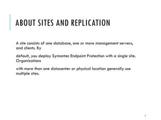 ABOUT SITES AND REPLICATION
A site consists of one database, one or more management servers,
and clients. By
default, you deploy Symantec Endpoint Protection with a single site.
Organizations
with more than one datacenter or physical location generally use
multiple sites.

2

 