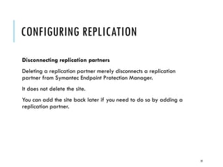 CONFIGURING REPLICATION
Disconnecting replication partners
Deleting a replication partner merely disconnects a replication
partner from Symantec Endpoint Protection Manager.
It does not delete the site.

You can add the site back later if you need to do so by adding a
replication partner.

22

 