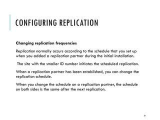 CONFIGURING REPLICATION
Changing replication frequencies
Replication normally occurs according to the schedule that you set up
when you added a replication partner during the initial installation.
The site with the smaller ID number initiates the scheduled replication.

When a replication partner has been established, you can change the
replication schedule.
When you change the schedule on a replication partner, the schedule
on both sides is the same after the next replication.

24

 