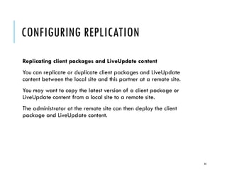 CONFIGURING REPLICATION
Replicating client packages and LiveUpdate content
You can replicate or duplicate client packages and LiveUpdate
content between the local site and this partner at a remote site.
You may want to copy the latest version of a client package or
LiveUpdate content from a local site to a remote site.
The administrator at the remote site can then deploy the client
package and LiveUpdate content.

25

 