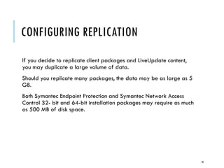 CONFIGURING REPLICATION
If you decide to replicate client packages and LiveUpdate content,
you may duplicate a large volume of data.
Should you replicate many packages, the data may be as large as 5
GB.
Both Symantec Endpoint Protection and Symantec Network Access
Control 32- bit and 64-bit installation packages may require as much
as 500 MB of disk space.

26

 