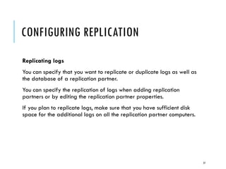 CONFIGURING REPLICATION
Replicating logs
You can specify that you want to replicate or duplicate logs as well as
the database of a replication partner.
You can specify the replication of logs when adding replication
partners or by editing the replication partner properties.
If you plan to replicate logs, make sure that you have sufficient disk
space for the additional logs on all the replication partner computers.

27

 