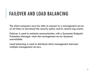 FAILOVER AND LOAD BALANCING
The client computers must be able to connect to a management server
at all times to download the security policy and to receive log events.
Failover is used to maintain communication with a Symantec Endpoint
Protection Manager when the management server becomes
unavailable.
Load balancing is used to distribute client management between
multiple management servers.

28

 
