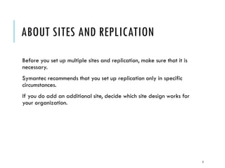 ABOUT SITES AND REPLICATION
Before you set up multiple sites and replication, make sure that it is
necessary.
Symantec recommends that you set up replication only in specific
circumstances.
If you do add an additional site, decide which site design works for
your organization.

3

 