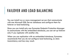 FAILOVER AND LOAD BALANCING
You can install two or more management servers that communicate
with one Microsoft SQL Server database and configure them for
failover or load balancing.
Since you can install only one Symantec Endpoint Protection Manager
to communicate with the embedded database, you can set up failover
only if you replicate with another site.
When you use replication with an embedded database, Symantec
recommends that you do not configure load balancing, as data
inconsistency and loss may result.

30

 