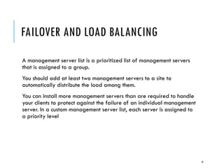 FAILOVER AND LOAD BALANCING
A management server list is a prioritized list of management servers
that is assigned to a group.
You should add at least two management servers to a site to
automatically distribute the load among them.
You can install more management servers than are required to handle
your clients to protect against the failure of an individual management
server. In a custom management server list, each server is assigned to
a priority level

31

 