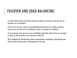 FAILOVER AND LOAD BALANCING
A client that comes onto the network selects a priority one server to
connect to at random.
If the first server it tries is unavailable and there are other priority
one servers in the list, it randomly tries to connect to another.
If no priority one servers are available, then the client tries to connect
to one of the priority two servers in the list.
This method of distributing client connections randomly distributes the
client load among your management servers.

32

 