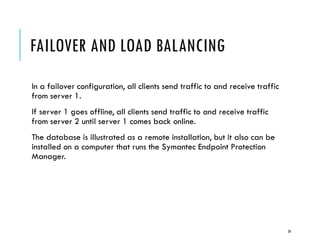 FAILOVER AND LOAD BALANCING
In a failover configuration, all clients send traffic to and receive traffic
from server 1.
If server 1 goes offline, all clients send traffic to and receive traffic
from server 2 until server 1 comes back online.
The database is illustrated as a remote installation, but it also can be
installed on a computer that runs the Symantec Endpoint Protection
Manager.

34

 