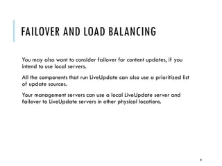 FAILOVER AND LOAD BALANCING
You may also want to consider failover for content updates, if you
intend to use local servers.
All the components that run LiveUpdate can also use a prioritized list
of update sources.
Your management servers can use a local LiveUpdate server and
failover to LiveUpdate servers in other physical locations.

35

 