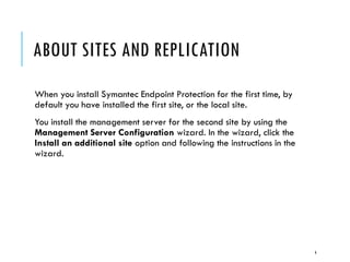 ABOUT SITES AND REPLICATION
When you install Symantec Endpoint Protection for the first time, by
default you have installed the first site, or the local site.
You install the management server for the second site by using the
Management Server Configuration wizard. In the wizard, click the
Install an additional site option and following the instructions in the
wizard.

4

 