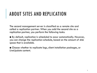 ABOUT SITES AND REPLICATION
The second management server is classified as a remote site and
called a replication partner. When you add the second site as a
replication partner, you perform the following tasks:
■ By default, replication is scheduled to occur automatically. However,
you can change the replication schedule, based on the amount of disk
space that is available.
■ Choose whether to replicate logs, client installation packages, or
LiveUpdate content.

5

 
