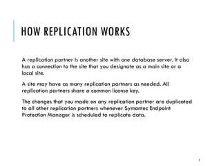 HOW REPLICATION WORKS
A replication partner is another site with one database server. It also
has a connection to the site that you designate as a main site or a
local site.
A site may have as many replication partners as needed. All
replication partners share a common license key.
The changes that you made on any replication partner are duplicated
to all other replication partners whenever Symantec Endpoint
Protection Manager is scheduled to replicate data.

9

 