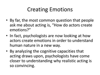 Creating Emotions
• By far, the most common question that people
ask me about acting is, “How do actors create
emotions?”
• In fact, psychologists are now looking at how
actors create emotions in order to understand
human nature in a new way.
• By analyzing the cognitive capacities that
acting draws upon, psychologists have come
closer to understanding why realistic acting is
so convincing.
 