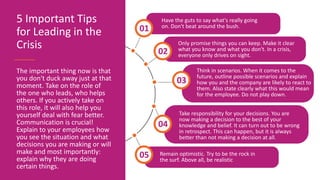 Only promise things you can keep. Make it clear
what you know and what you don't. In a crisis,
everyone only drives on sight.
02
Think in scenarios. When it comes to the
future, outline possible scenarios and explain
how you and the company are likely to react to
them. Also state clearly what this would mean
for the employee. Do not play down.
03
Remain optimistic. Try to be the rock in
the surf. Above all, be realistic
05
5 Important Tips
for Leading in the
Crisis
The important thing now is that
you don't duck away just at that
moment. Take on the role of
the one who leads, who helps
others. If you actively take on
this role, it will also help you
yourself deal with fear better.
Communication is crucial!
Explain to your employees how
you see the situation and what
decisions you are making or will
make and most importantly:
explain why they are doing
certain things.
Have the guts to say what's really going
on. Don't beat around the bush.
01
Take responsibility for your decisions. You are
now making a decision to the best of your
knowledge and belief. It can turn out to be wrong
in retrospect. This can happen, but it is always
better than not making a decision at all.
04
 