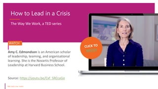 How to Lead in a Crisis
Source: https://youtu.be/Cxf_SRCcaGo
WATCH.
Amy C. Edmondson is an American scholar
of leadership, teaming, and organisational
learning. She is the Novartis Professor of
Leadership at Harvard Business School.
The Way We Work, a TED series
 