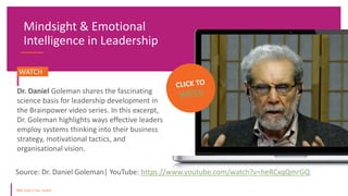 Mindsight & Emotional
Intelligence in Leadership
Source: Dr. Daniel Goleman| YouTube: https://www.youtube.com/watch?v=heRCxqQmrGQ
WATCH.
Dr. Daniel Goleman shares the fascinating
science basis for leadership development in
the Brainpower video series. In this excerpt,
Dr. Goleman highlights ways effective leaders
employ systems thinking into their business
strategy, motivational tactics, and
organisational vision.
 