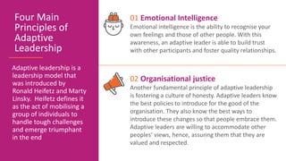 Adaptive leadership is a
leadership model that
was introduced by
Ronald Heifetz and Marty
Linsky. Heifetz defines it
as the act of mobilising a
group of individuals to
handle tough challenges
and emerge triumphant
in the end
Four Main
Principles of
Adaptive
Leadership
01 Emotional Intelligence
Emotional intelligence is the ability to recognise your
own feelings and those of other people. With this
awareness, an adaptive leader is able to build trust
with other participants and foster quality relationships.
02 Organisational justice
Another fundamental principle of adaptive leadership
is fostering a culture of honesty. Adaptive leaders know
the best policies to introduce for the good of the
organisation. They also know the best ways to
introduce these changes so that people embrace them.
Adaptive leaders are willing to accommodate other
peoples’ views, hence, assuring them that they are
valued and respected.
 