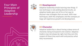 Four Main
Principles of
Adaptive
Leadership
03 Development
Adaptive leadership entails learning new things. If
one technique is not yielding desired results, an
adaptive leader goes out of his or her way to
discover new strategies that can work. With new
techniques, both the employees and the company at
large will experience growth and development.
04 Character
Adaptive leadership is about having a deep sense of
character, being transparent and creative. Adaptive
leaders may not always be right, but they earn the
respect of those they work with and practice what
they recommend.
 