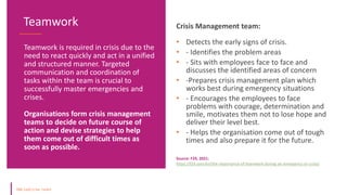 Teamwork is required in crisis due to the
need to react quickly and act in a unified
and structured manner. Targeted
communication and coordination of
tasks within the team is crucial to
successfully master emergencies and
crises.
Organisations form crisis management
teams to decide on future course of
action and devise strategies to help
them come out of difficult times as
soon as possible.
Teamwork Crisis Management team:
• Detects the early signs of crisis.
• - Identifies the problem areas
• - Sits with employees face to face and
discusses the identified areas of concern
• -Prepares crisis management plan which
works best during emergency situations
• - Encourages the employees to face
problems with courage, determination and
smile, motivates them not to lose hope and
deliver their level best.
• - Helps the organisation come out of tough
times and also prepare it for the future.
Source: F24, 2021:
https://f24.com/en/the-importance-of-teamwork-during-an-emergency-or-crisis/
 