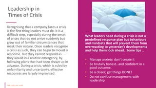 Leadership in
Times of Crisis
Recognising that a company faces a crisis
is the first thing leaders must do. It is a
difficult step, especially during the onset
of crises that do not arrive suddenly but
grow out of familiar circumstances that
mask their nature. Once leaders recognise
a crisis as such, they can begin to mount a
response. But they cannot respond as
they would in a routine emergency, by
following plans that had been drawn up in
advance. During a crisis, which is ruled by
unfamiliarity and uncertainty, effective
responses are largely improvised.
What leaders need during a crisis is not a
predefined response plan but behaviours
and mindsets that will prevent them from
overreacting to yesterday’s developments
and help them look ahead. Some tips ..
• Manage anxiety, don’t create it
• Be brutally honest…and confident in a
good outcome.
• Be a closer; get things DONE!
• Do not confuse management with
leadership
 