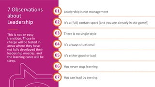 7 Observations
about
Leadership
Leadership is not management
It’s a (full) contact sport (and you are already in the game!)
There is no single style
It’s always situational
It’s either good or bad
You never stop learning
You can lead by serving
01
03
06
This is not an easy
transition. Those in
charge will be tested in
areas where they have
not fully developed their
leadership muscles, and
the learning curve will be
steep.
02
07
05
04
 