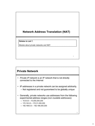 1
1
Network Address Translation (NAT)
Relates to Lab 7.
Module about private networks and NAT.
2
Private Network
• Private IP network is an IP network that is not directly
connected to the Internet
• IP addresses in a private network can be assigned arbitrarily.
– Not registered and not guaranteed to be globally unique
• Generally, private networks use addresses from the following
experimental address ranges (non-routable addresses):
– 10.0.0.0 – 10.255.255.255
– 172.16.0.0 – 172.31.255.255
– 192.168.0.0 – 192.168.255.255
 