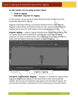 INTRODUCTION TO RIGGING DR. ABHISHEK K
Tools of rigging and essentials required for rigging
In this session we are going to learn about
 Tools of rigging
 Essentials required for rigging
In this session, we are going to learn about the tools of rigging and the
essentials required for rigging.
Rigging is basically making a connection between two or more objects.
Rigging is done before animation so that we may easily create animation.
Rigging can be done for both organic and inorganic (mechanical).
Organic rigging: - organic rigging includes bone setups and skinning. We
can create mesh while modeling for making that mesh moving like a
character we have to create bones.This creating of bones and joining it to
mesh with the help of skinning is known as organic rigging.
Inorganic (mechanical) Rigging: - inorganic or mechanical rigging is the
rigging of mechanical objects or the mesh that is other than character
models. We can rig any machinery like object with the help of rigging. We
can provide controller or attributes for the animators for convenient work.
organic rigging
 
