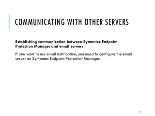 COMMUNICATING WITH OTHER SERVERS
Establishing communication between Symantec Endpoint
Protection Manager and email servers
If you want to use email notification, you need to configure the email
server on Symantec Endpoint Protection Manager.

11

 
