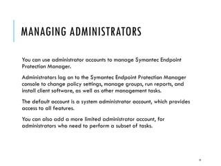MANAGING ADMINISTRATORS
You can use administrator accounts to manage Symantec Endpoint
Protection Manager.
Administrators log on to the Symantec Endpoint Protection Manager
console to change policy settings, manage groups, run reports, and
install client software, as well as other management tasks.
The default account is a system administrator account, which provides
access to all features.
You can also add a more limited administrator account, for
administrators who need to perform a subset of tasks.

14

 
