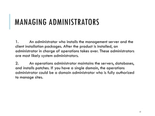 MANAGING ADMINISTRATORS
1.
An administrator who installs the management server and the
client installation packages. After the product is installed, an
administrator in charge of operations takes over. These administrators
are most likely system administrators.
2.
An operations administrator maintains the servers, databases,
and installs patches. If you have a single domain, the operations
administrator could be a domain administrator who is fully authorized
to manage sites.

17

 