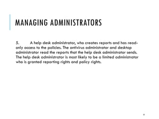 MANAGING ADMINISTRATORS
5.
A help desk administrator, who creates reports and has readonly access to the policies. The antivirus administrator and desktop
administrator read the reports that the help desk administrator sends.
The help desk administrator is most likely to be a limited administrator
who is granted reporting rights and policy rights.

19

 