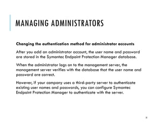 MANAGING ADMINISTRATORS
Changing the authentication method for administrator accounts
After you add an administrator account, the user name and password
are stored in the Symantec Endpoint Protection Manager database.
When the administrator logs on to the management server, the
management server verifies with the database that the user name and
password are correct.
However, if your company uses a third-party server to authenticate
existing user names and passwords, you can configure Symantec
Endpoint Protection Manager to authenticate with the server.

22

 