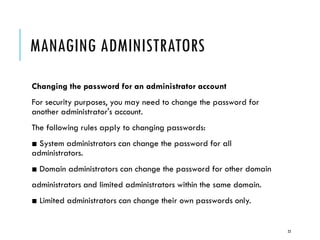 MANAGING ADMINISTRATORS
Changing the password for an administrator account
For security purposes, you may need to change the password for
another administrator's account.
The following rules apply to changing passwords:

■ System administrators can change the password for all
administrators.
■ Domain administrators can change the password for other domain
administrators and limited administrators within the same domain.
■ Limited administrators can change their own passwords only.

23

 