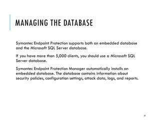 MANAGING THE DATABASE
Symantec Endpoint Protection supports both an embedded database
and the Microsoft SQL Server database.
If you have more than 5,000 clients, you should use a Microsoft SQL
Server database.
Symantec Endpoint Protection Manager automatically installs an
embedded database. The database contains information about
security policies, configuration settings, attack data, logs, and reports.

24

 