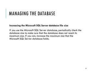 MANAGING THE DATABASE
Increasing the Microsoft SQL Server database file size
If you use the Microsoft SQL Server database, periodically check the
database size to make sure that the database does not reach its
maximum size. If you can, increase the maximum size that the
Microsoft SQL Server database holds.

28

 