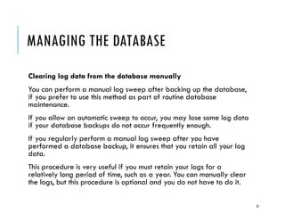 MANAGING THE DATABASE
Clearing log data from the database manually
You can perform a manual log sweep after backing up the database,
if you prefer to use this method as part of routine database
maintenance.
If you allow an automatic sweep to occur, you may lose some log data
if your database backups do not occur frequently enough.
If you regularly perform a manual log sweep after you have
performed a database backup, it ensures that you retain all your log
data.
This procedure is very useful if you must retain your logs for a
relatively long period of time, such as a year. You can manually clear
the logs, but this procedure is optional and you do not have to do it.
31

 
