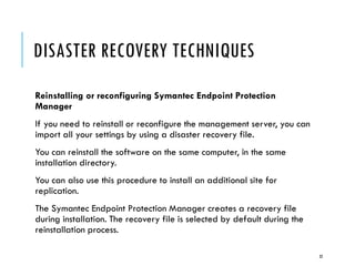 DISASTER RECOVERY TECHNIQUES
Reinstalling or reconfiguring Symantec Endpoint Protection
Manager
If you need to reinstall or reconfigure the management server, you can
import all your settings by using a disaster recovery file.
You can reinstall the software on the same computer, in the same
installation directory.
You can also use this procedure to install an additional site for
replication.
The Symantec Endpoint Protection Manager creates a recovery file
during installation. The recovery file is selected by default during the
reinstallation process.
32

 