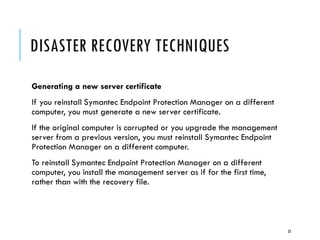 DISASTER RECOVERY TECHNIQUES
Generating a new server certificate
If you reinstall Symantec Endpoint Protection Manager on a different
computer, you must generate a new server certificate.
If the original computer is corrupted or you upgrade the management
server from a previous version, you must reinstall Symantec Endpoint
Protection Manager on a different computer.
To reinstall Symantec Endpoint Protection Manager on a different
computer, you install the management server as if for the first time,
rather than with the recovery file.

33

 