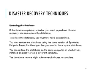 DISASTER RECOVERY TECHNIQUES
Restoring the database
If the database gets corrupted or you need to perform disaster
recovery, you can restore the database.
To restore the database, you must first have backed it up.

You must restore the database using the same version of Symantec
Endpoint Protection Manager that you used to back up the database.
You can restore the database on the same computer on which it was
installed originally or on a different computer.

The database restore might take several minutes to complete.

34

 