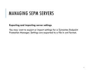 MANAGING SEPM SERVERS
Exporting and importing server settings
You may want to export or import settings for a Symantec Endpoint
Protection Manager. Settings are exported to a file in xml format.

5

 