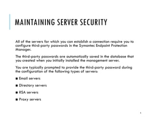 MAINTAINING SERVER SECURITY
All of the servers for which you can establish a connection require you to
configure third-party passwords in the Symantec Endpoint Protection
Manager.
The third-party passwords are automatically saved in the database that
you created when you initially installed the management server.

You are typically prompted to provide the third-party password during
the configuration of the following types of servers:
■ Email servers
■ Directory servers
■ RSA servers
■ Proxy servers

6

 