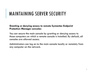 MAINTAINING SERVER SECURITY
Granting or denying access to remote Symantec Endpoint
Protection Manager consoles
You can secure the main console by granting or denying access to
those computers on which a remote console is installed. By default, all
consoles are allowed access.
Administrators can log on to the main console locally or remotely from
any computer on the network.

7

 